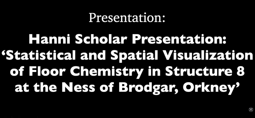 black background with white words: "Presentation: Hanni Scholar Presentation: 'Statistical and Spatial Visualization of Floor Chemistry in Structure 8 at the Ness of Brodgar, Orkney'"
