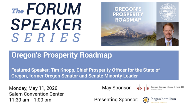 Upper right corner picture of Mt Hood and a man in a suit. Blue and white words all over: "The FORUM SPEAKER SERIES OREGON'S PROSPERITY ROADMAP Oregon's Prosperity Roadmap Featured Speaker: Tim Knopp, Chief Prosperity Officer for the State of Oregon, former Oregon Senator and Senate Minority Leader Monday, May 11, 2026 Salem Convention Center 11:30 am - 1:00 pm May Sponsor: SSTH Sherman Sherman Johnnie & Hoyt, LLP Attorneys at Law Presenting Sponsor: hagan hamilton"