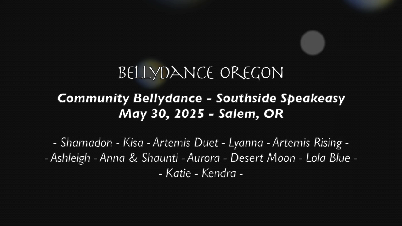 Black background with white words: "BELLYDANCE OREGON Community Bellydance - Southside Speakeasy May 30, 2025 - Salem, OR - Shamadon - Kisa - Artemis Duet - Lyanna - Artemis Rising - - Ashleigh - Anna & Shaunti - Aurora - Desert Moon - Lola Blue - - Katie - Kendra -"
